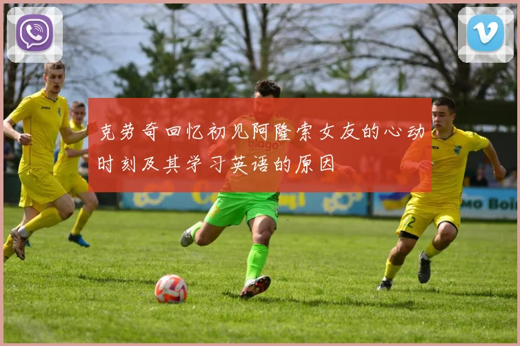 克劳奇回忆初见阿隆索女友的心动时刻及其学习英语的原因