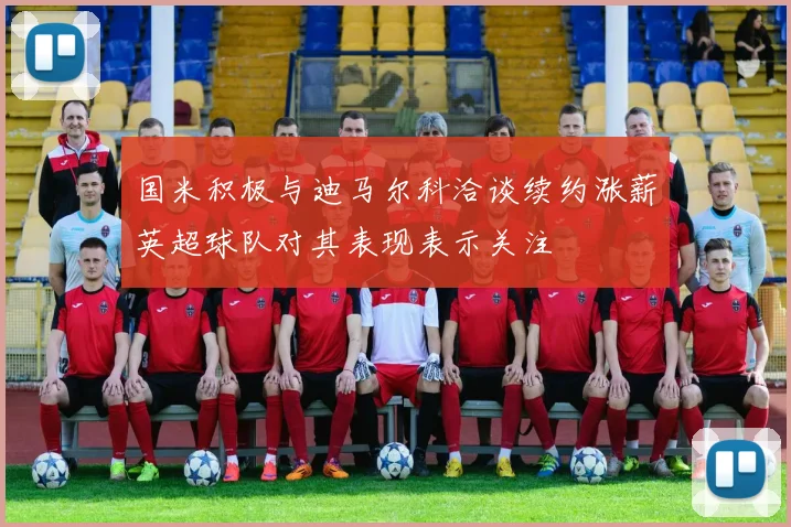 国米积极与迪马尔科洽谈续约涨薪英超球队对其表现表示关注