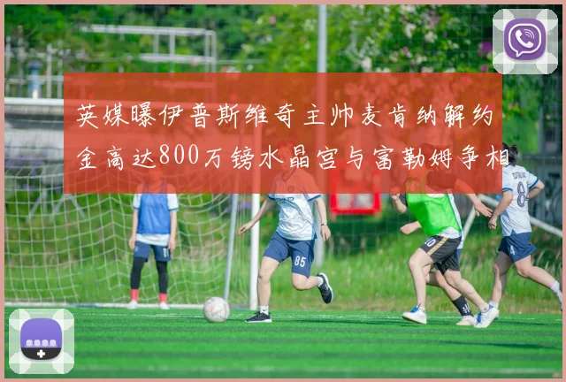 英媒曝伊普斯维奇主帅麦肯纳解约金高达800万镑水晶宫与富勒姆争相追逐