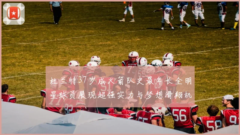 杜兰特37岁成火箭队史最年长全明星球员展现超强实力与梦想滑翔机般飞翔