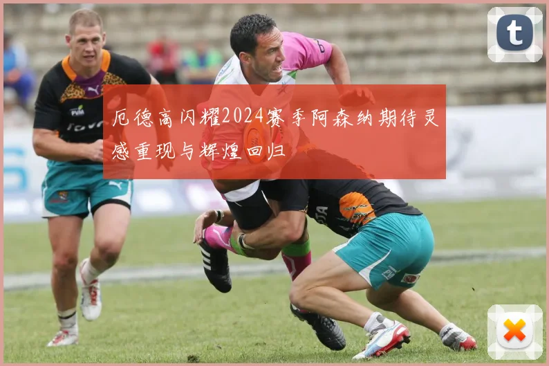 厄德高闪耀2024赛季阿森纳期待灵感重现与辉煌回归