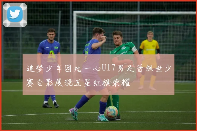 追梦少年团结一心U17男足晋级世少赛合影展现五星红旗荣耀