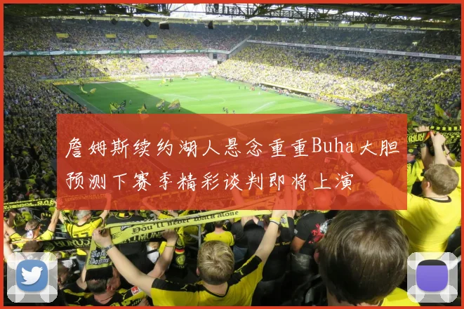 詹姆斯续约湖人悬念重重Buha大胆预测下赛季精彩谈判即将上演