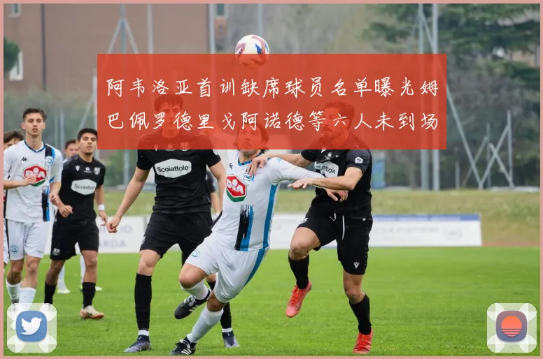 阿韦洛亚首训缺席球员名单曝光姆巴佩罗德里戈阿诺德等六人未到场