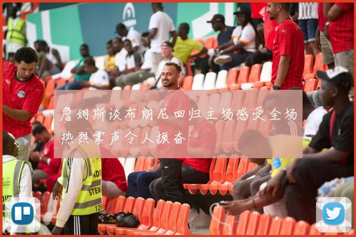 詹姆斯谈布朗尼回归主场感受全场热烈掌声令人振奋