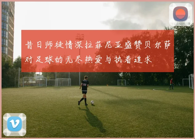 昔日师徒情深拉菲尼亚盛赞贝尔萨对足球的无尽热爱与执着追求