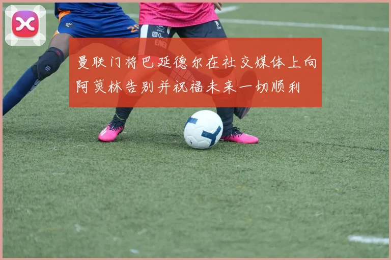 曼联门将巴延德尔在社交媒体上向阿莫林告别并祝福未来一切顺利