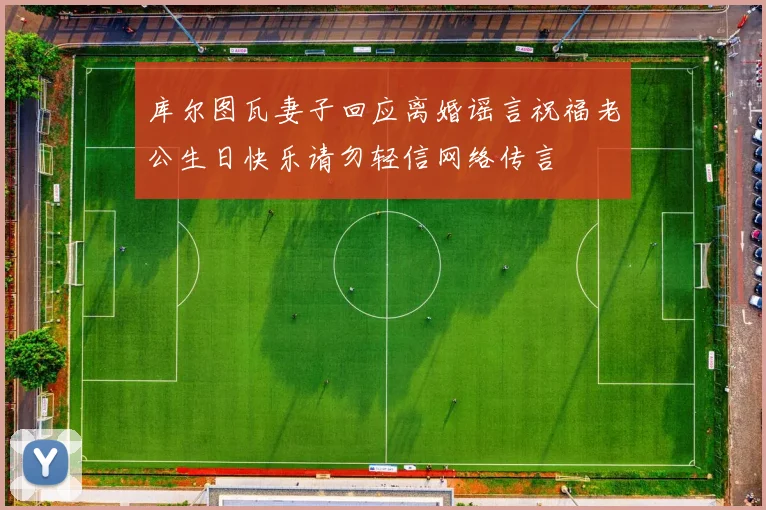 库尔图瓦妻子回应离婚谣言祝福老公生日快乐请勿轻信网络传言