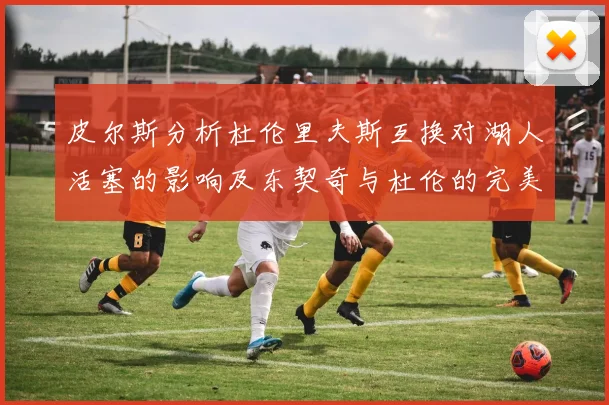 皮尔斯分析杜伦里夫斯互换对湖人活塞的影响及东契奇与杜伦的完美搭配
