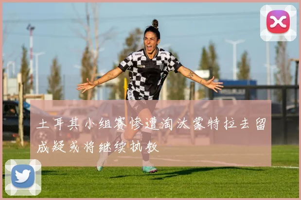 土耳其小组赛惨遭淘汰蒙特拉去留成疑或将继续执教