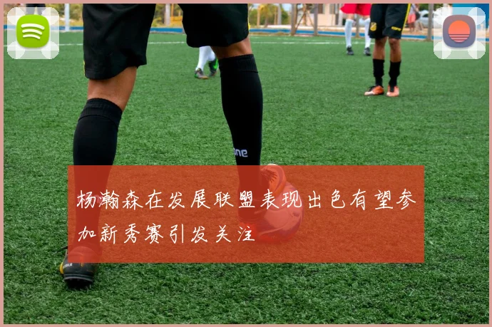 杨瀚森在发展联盟表现出色有望参加新秀赛引发关注