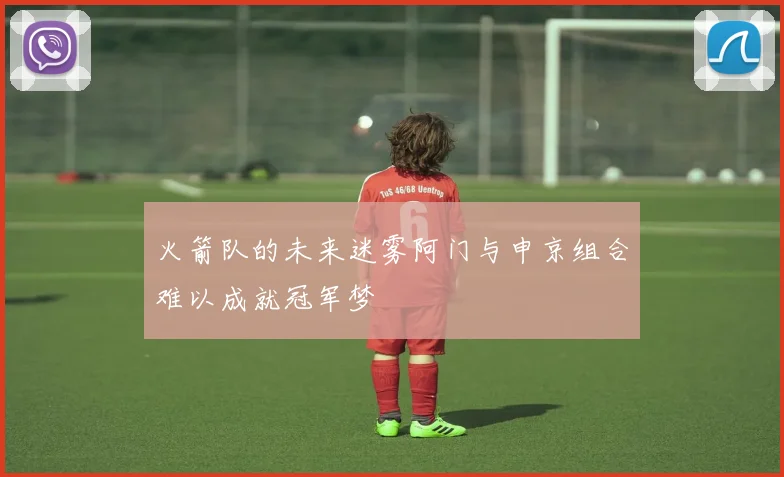火箭队的未来迷雾阿门与申京组合难以成就冠军梦
