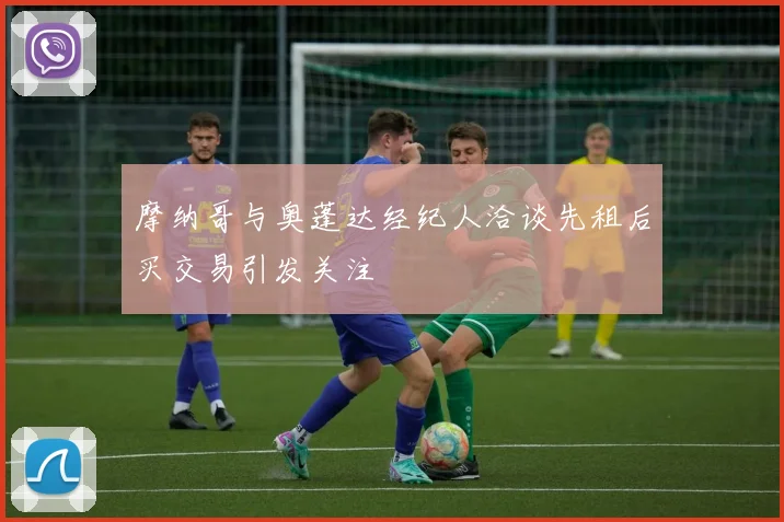 摩纳哥与奥蓬达经纪人洽谈先租后买交易引发关注