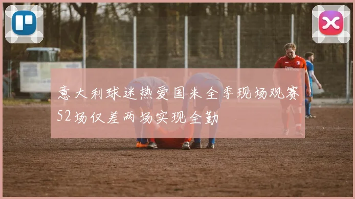 意大利球迷热爱国米全季现场观赛52场仅差两场实现全勤
