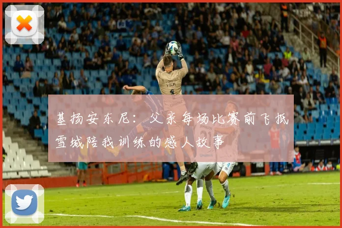 基扬安东尼：父亲每场比赛前飞抵雪城陪我训练的感人故事