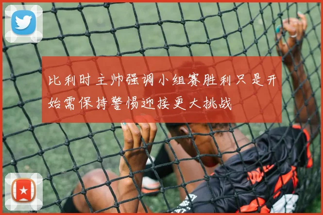 比利时主帅强调小组赛胜利只是开始需保持警惕迎接更大挑战