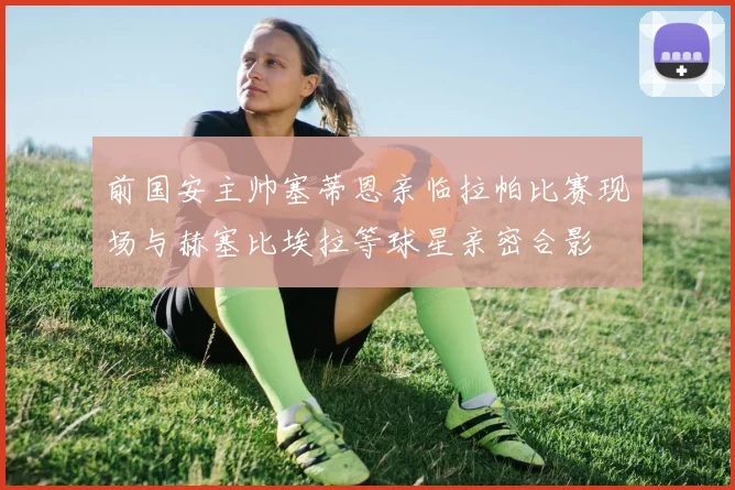 前国安主帅塞蒂恩亲临拉帕比赛现场与赫塞比埃拉等球星亲密合影