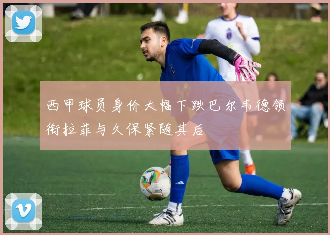 西甲球员身价大幅下跌巴尔韦德领衔拉菲与久保紧随其后