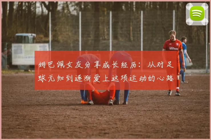 姆巴佩女友分享成长经历：从对足球无知到逐渐爱上这项运动的心路历程