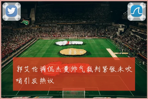 郭艾伦调侃杰曼帅气裁判紧张未吹哨引发热议