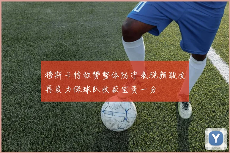 穆斯卡特称赞整体防守表现颜骏凌再度力保球队收获宝贵一分